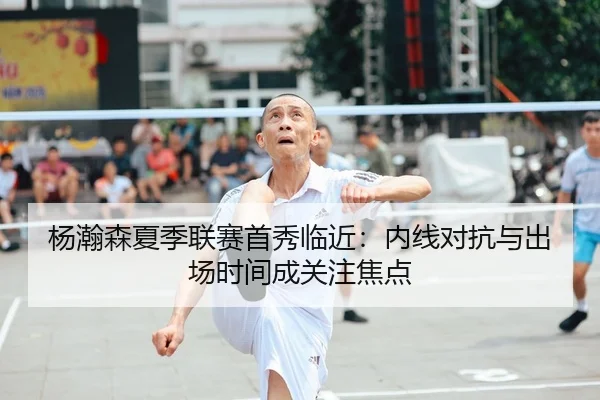 杨瀚森夏季联赛首秀临近：内线对抗与出场时间成关注焦点