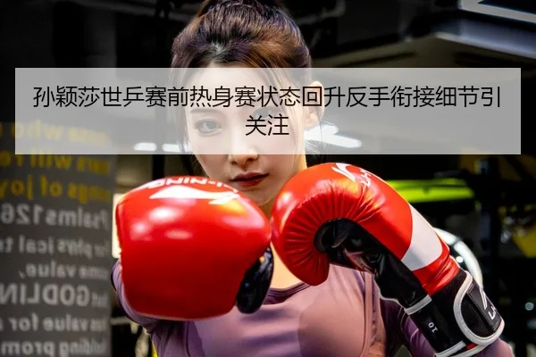 孙颖莎世乒赛前热身赛状态回升反手衔接细节引关注