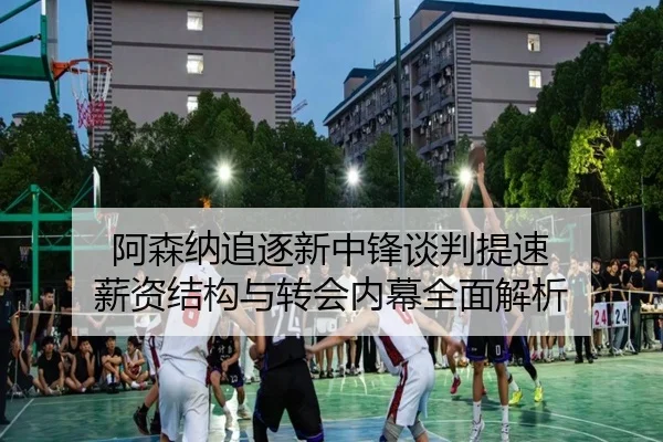 阿森纳追逐新中锋谈判提速 薪资结构与转会内幕全面解析