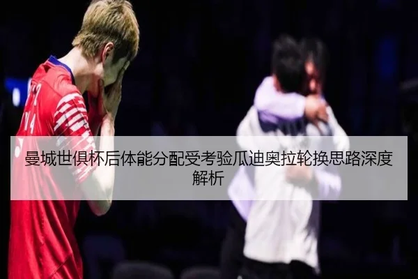曼城世俱杯后体能分配受考验瓜迪奥拉轮换思路深度解析
