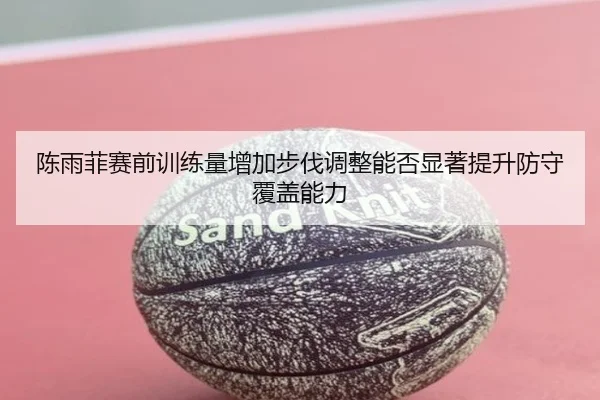陈雨菲赛前训练量增加步伐调整能否显著提升防守覆盖能力