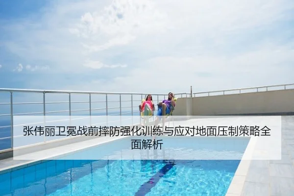 张伟丽卫冕战前摔防强化训练与应对地面压制策略全面解析