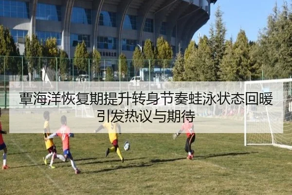 覃海洋恢复期提升转身节奏蛙泳状态回暖引发热议与期待