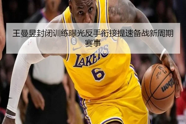 王曼昱封闭训练曝光反手衔接提速备战新周期赛事